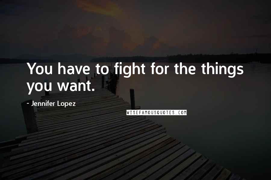 Jennifer Lopez Quotes: You have to fight for the things you want.