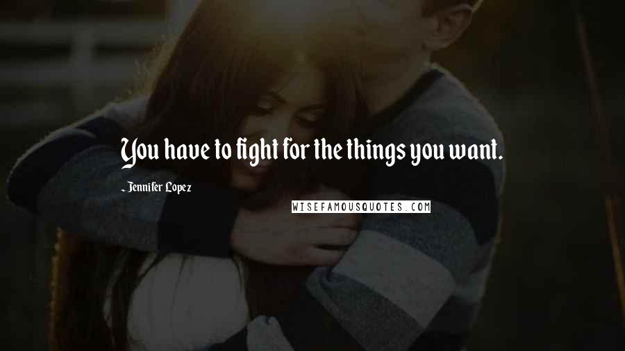 Jennifer Lopez Quotes: You have to fight for the things you want.