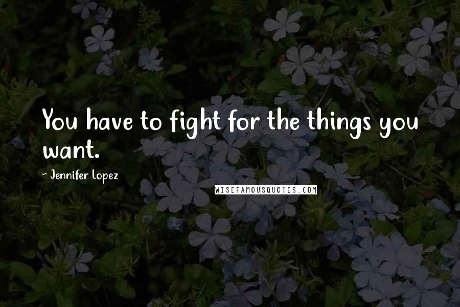 Jennifer Lopez Quotes: You have to fight for the things you want.