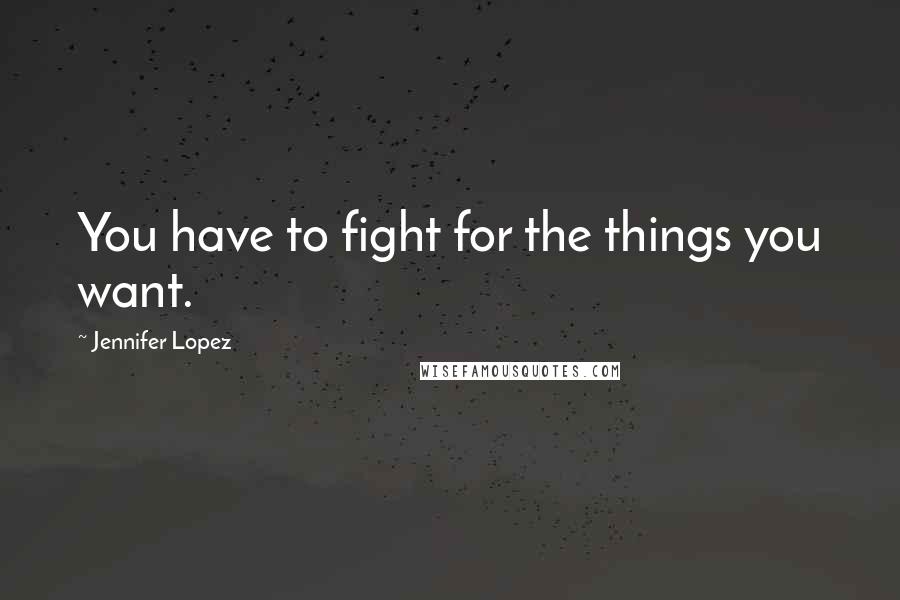 Jennifer Lopez Quotes: You have to fight for the things you want.