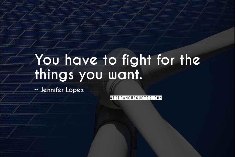 Jennifer Lopez Quotes: You have to fight for the things you want.