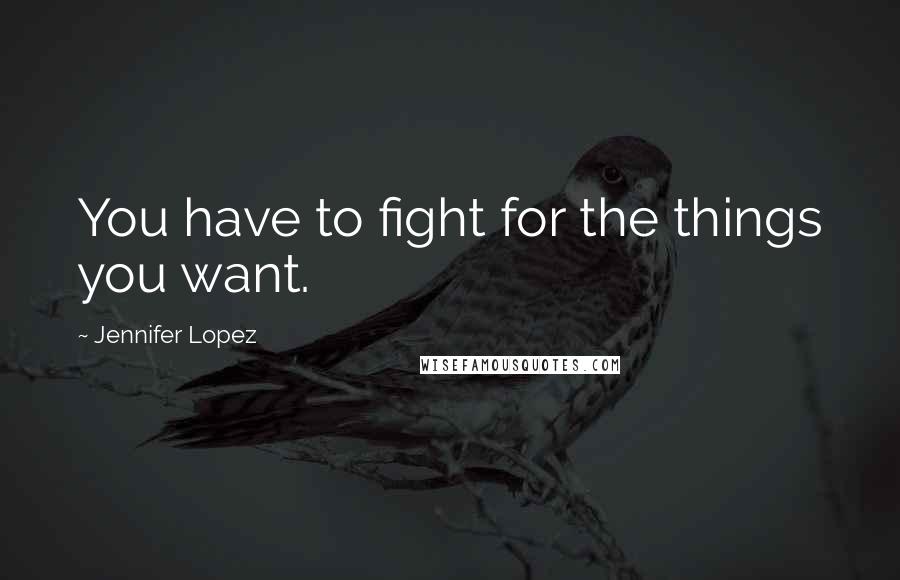 Jennifer Lopez Quotes: You have to fight for the things you want.