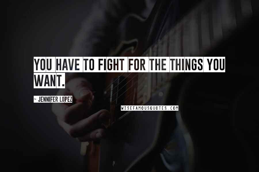 Jennifer Lopez Quotes: You have to fight for the things you want.