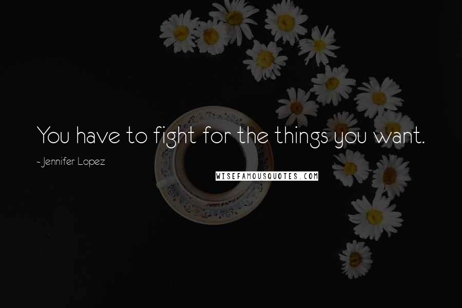 Jennifer Lopez Quotes: You have to fight for the things you want.