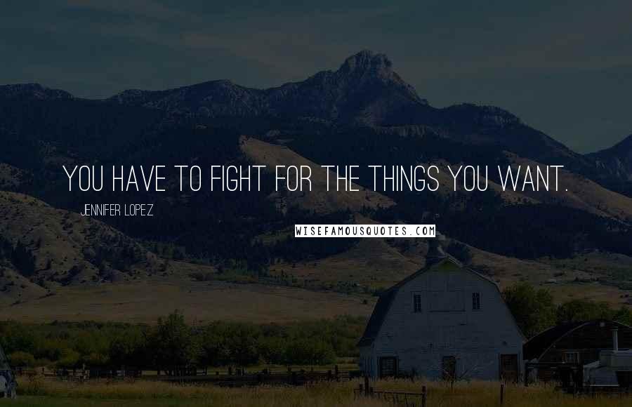 Jennifer Lopez Quotes: You have to fight for the things you want.