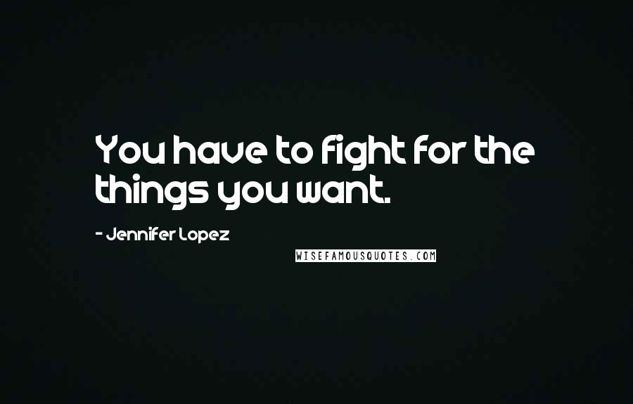 Jennifer Lopez Quotes: You have to fight for the things you want.