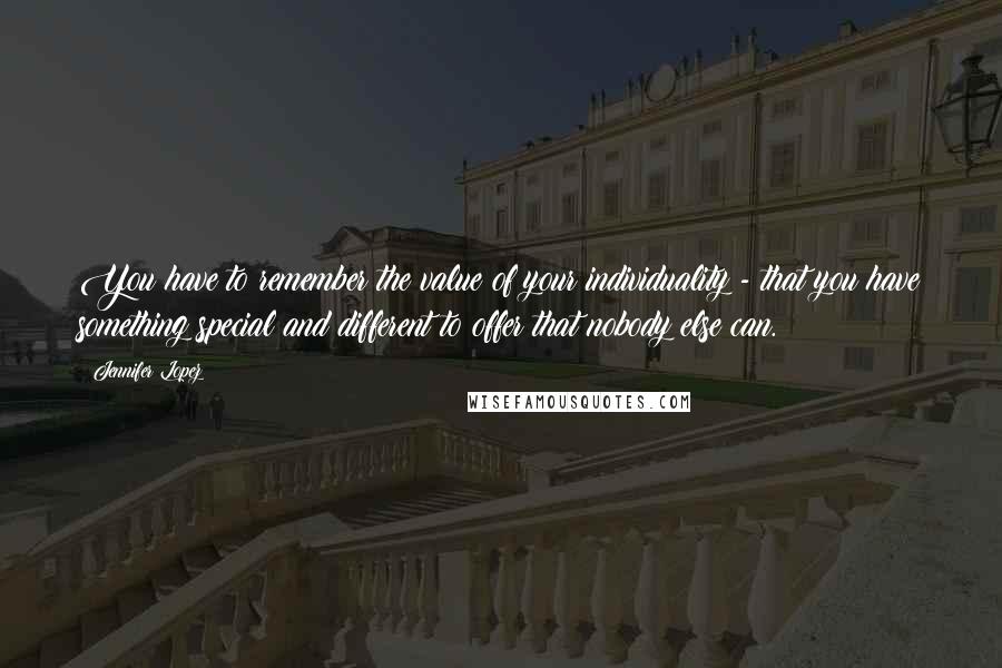 Jennifer Lopez Quotes: You have to remember the value of your individuality - that you have something special and different to offer that nobody else can.