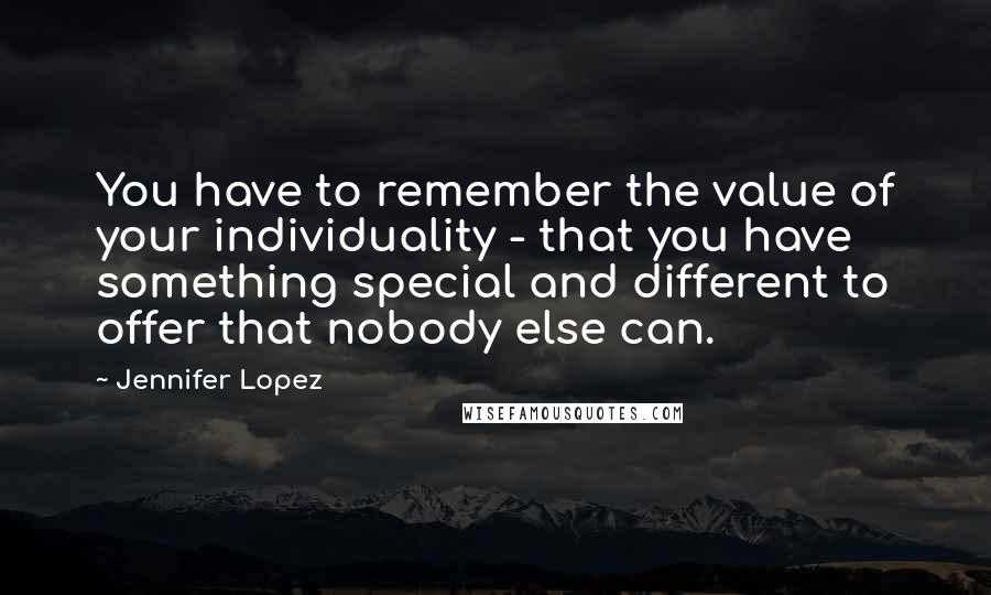 Jennifer Lopez Quotes: You have to remember the value of your individuality - that you have something special and different to offer that nobody else can.