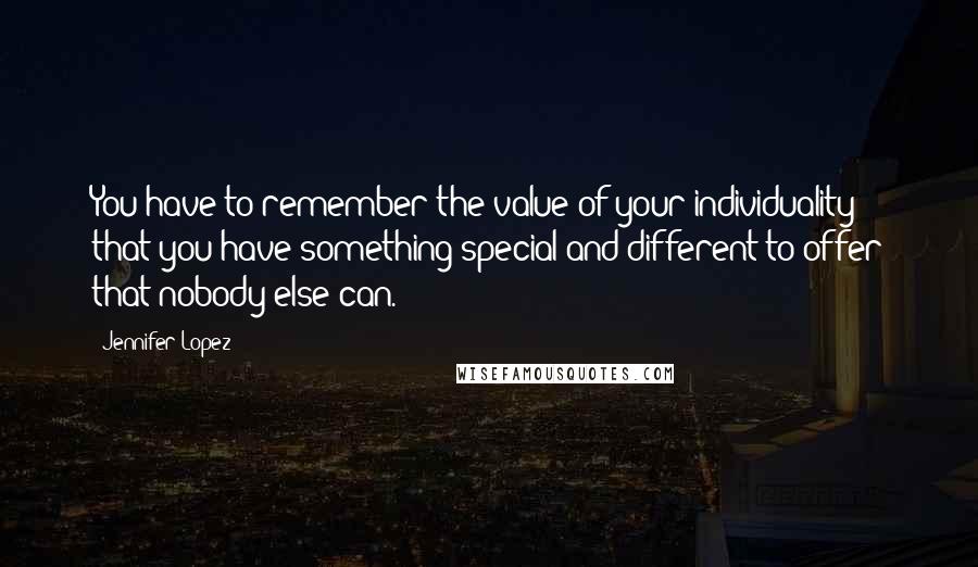 Jennifer Lopez Quotes: You have to remember the value of your individuality - that you have something special and different to offer that nobody else can.