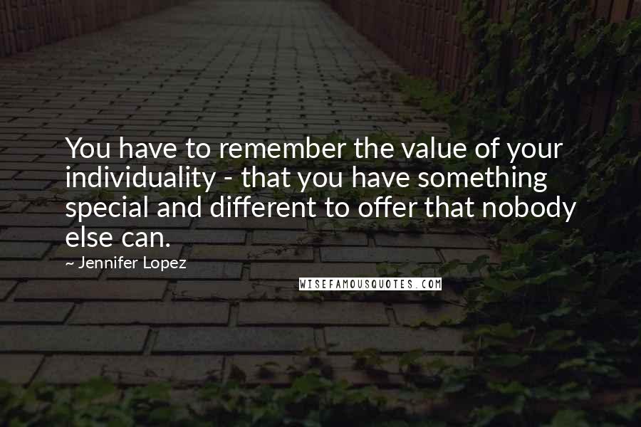 Jennifer Lopez Quotes: You have to remember the value of your individuality - that you have something special and different to offer that nobody else can.