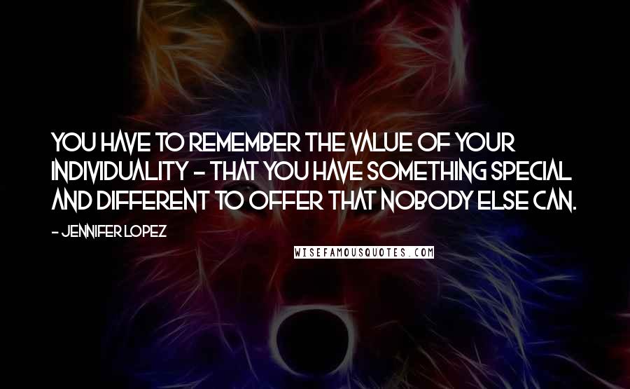 Jennifer Lopez Quotes: You have to remember the value of your individuality - that you have something special and different to offer that nobody else can.