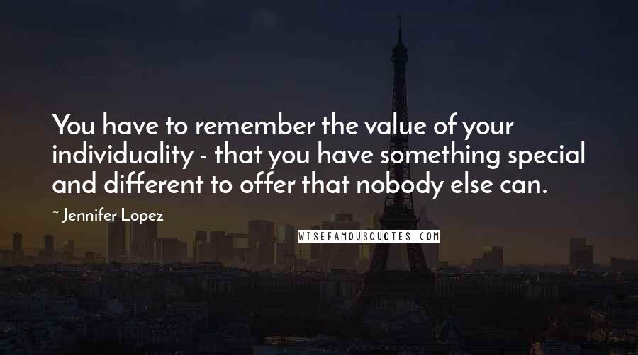 Jennifer Lopez Quotes: You have to remember the value of your individuality - that you have something special and different to offer that nobody else can.