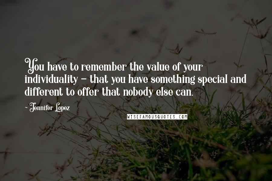 Jennifer Lopez Quotes: You have to remember the value of your individuality - that you have something special and different to offer that nobody else can.