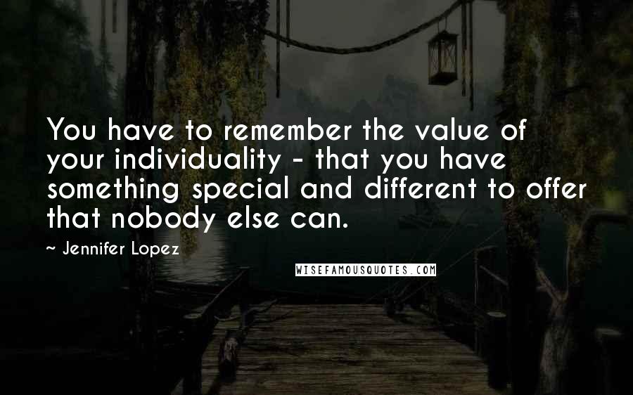 Jennifer Lopez Quotes: You have to remember the value of your individuality - that you have something special and different to offer that nobody else can.