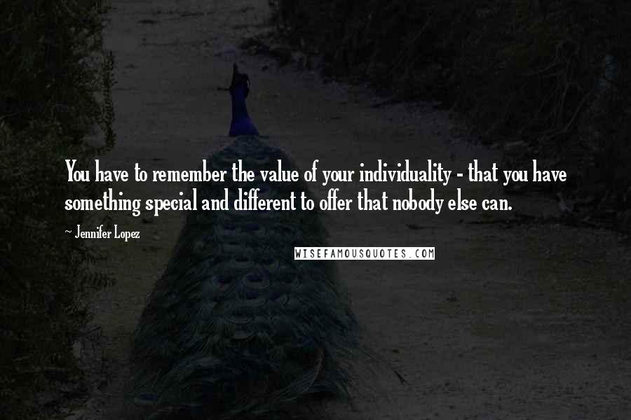 Jennifer Lopez Quotes: You have to remember the value of your individuality - that you have something special and different to offer that nobody else can.