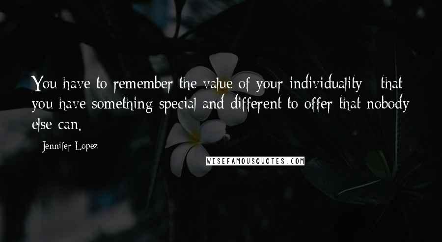 Jennifer Lopez Quotes: You have to remember the value of your individuality - that you have something special and different to offer that nobody else can.