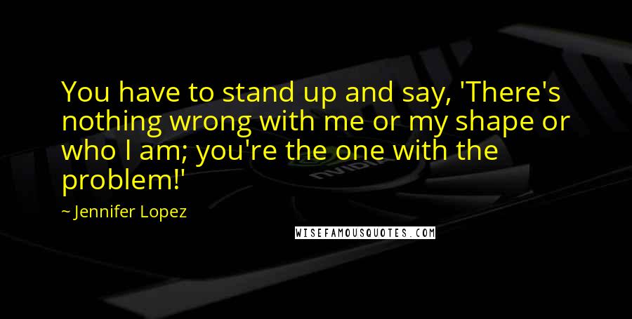 Jennifer Lopez Quotes: You have to stand up and say, 'There's nothing wrong with me or my shape or who I am; you're the one with the problem!'