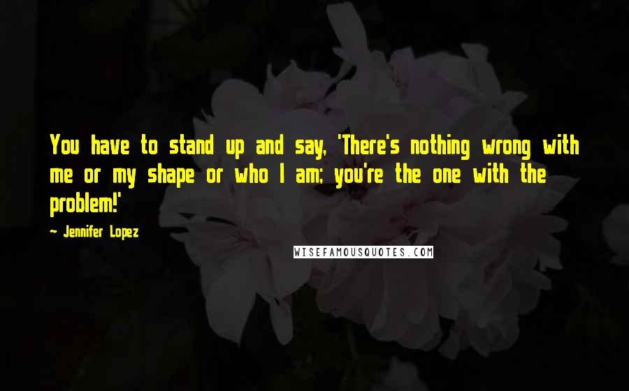 Jennifer Lopez Quotes: You have to stand up and say, 'There's nothing wrong with me or my shape or who I am; you're the one with the problem!'