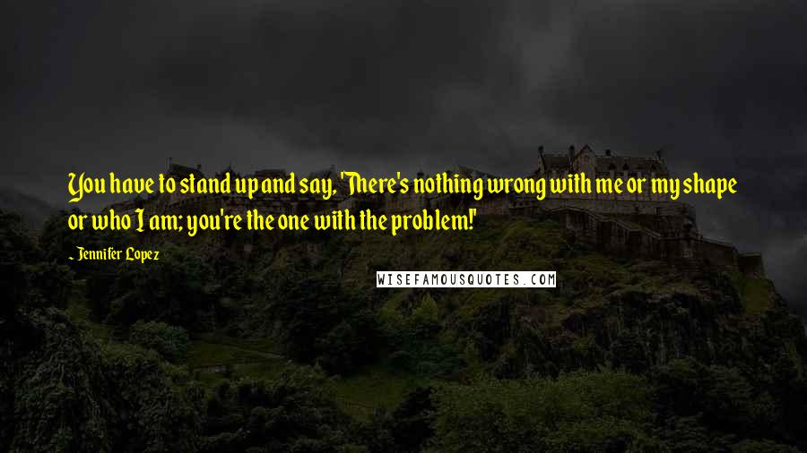 Jennifer Lopez Quotes: You have to stand up and say, 'There's nothing wrong with me or my shape or who I am; you're the one with the problem!'