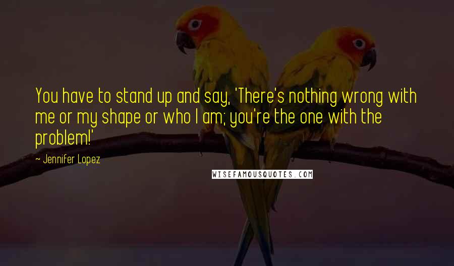 Jennifer Lopez Quotes: You have to stand up and say, 'There's nothing wrong with me or my shape or who I am; you're the one with the problem!'