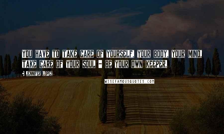 Jennifer Lopez Quotes: You have to take care of yourself, your body, your mind, take care of your soul - be your own keeper.