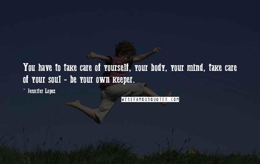 Jennifer Lopez Quotes: You have to take care of yourself, your body, your mind, take care of your soul - be your own keeper.