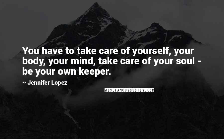 Jennifer Lopez Quotes: You have to take care of yourself, your body, your mind, take care of your soul - be your own keeper.