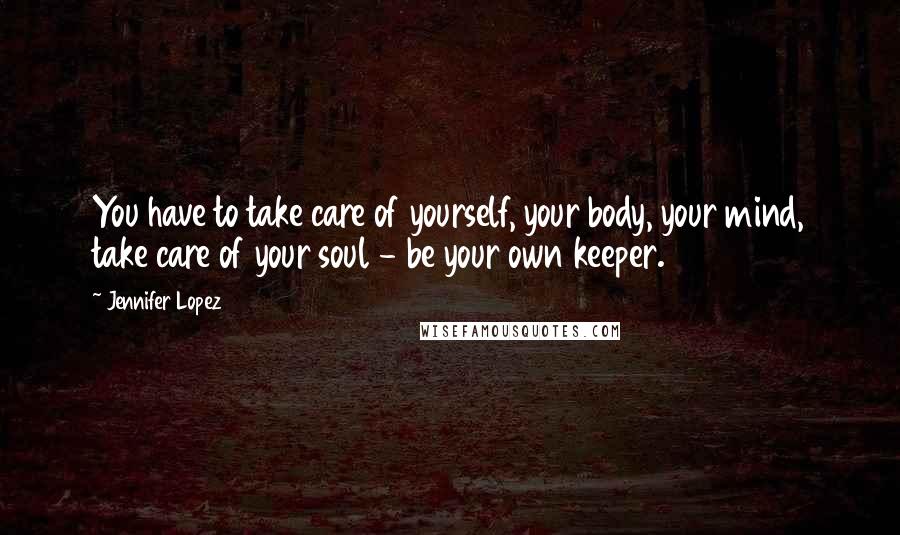 Jennifer Lopez Quotes: You have to take care of yourself, your body, your mind, take care of your soul - be your own keeper.