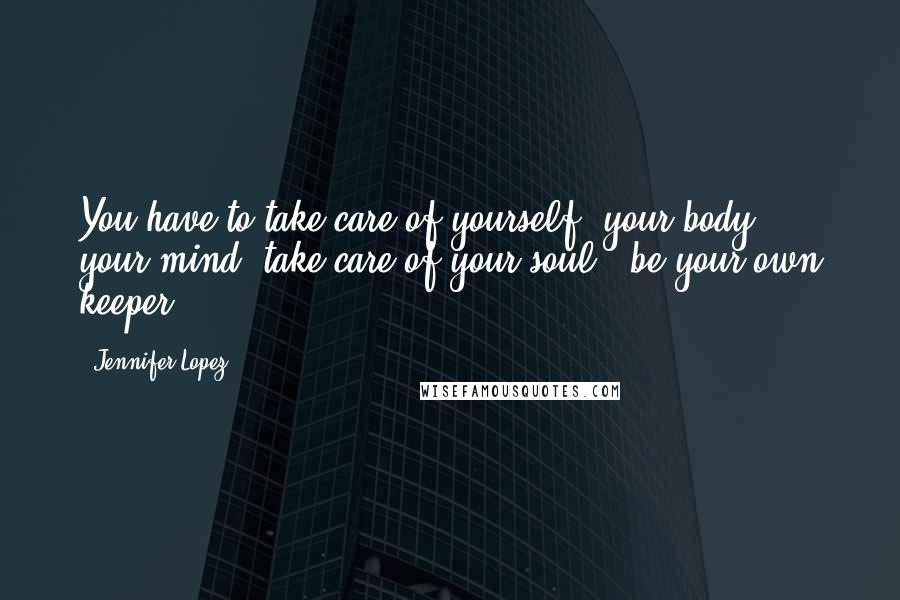 Jennifer Lopez Quotes: You have to take care of yourself, your body, your mind, take care of your soul - be your own keeper.