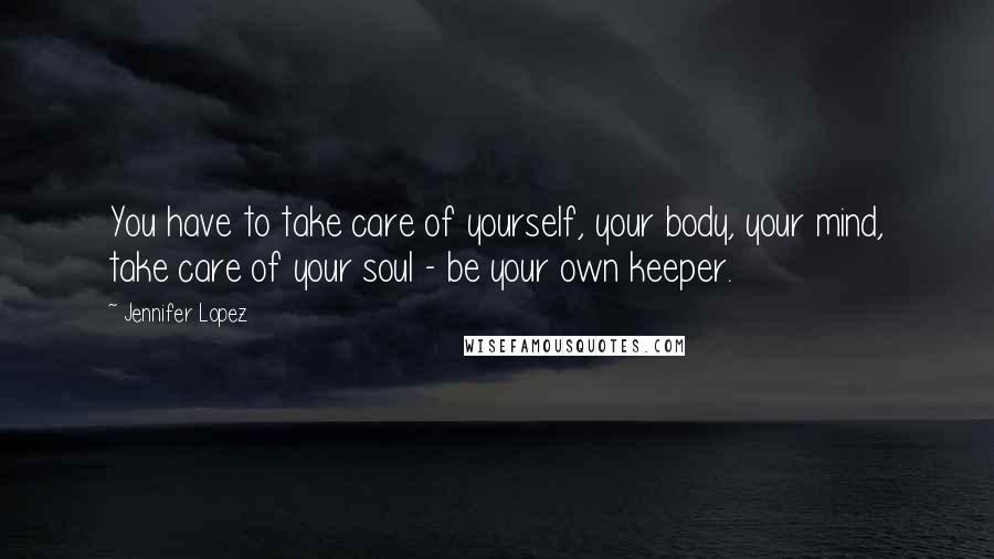 Jennifer Lopez Quotes: You have to take care of yourself, your body, your mind, take care of your soul - be your own keeper.