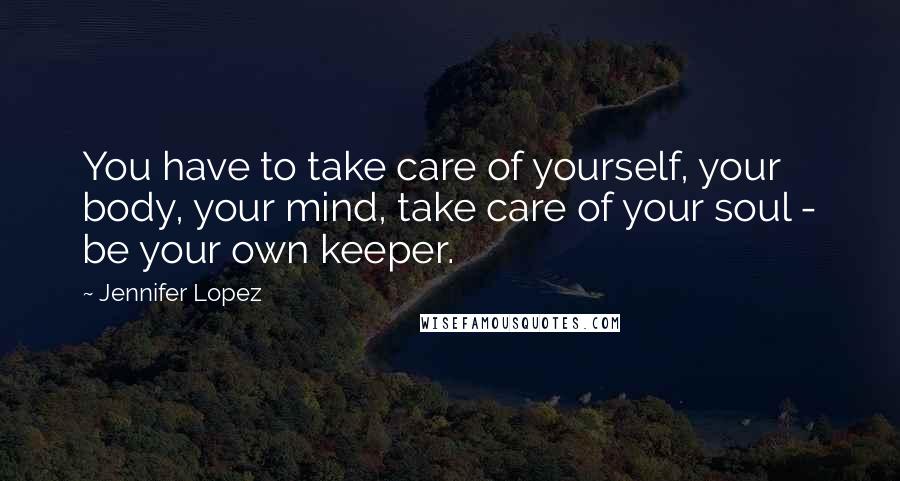 Jennifer Lopez Quotes: You have to take care of yourself, your body, your mind, take care of your soul - be your own keeper.