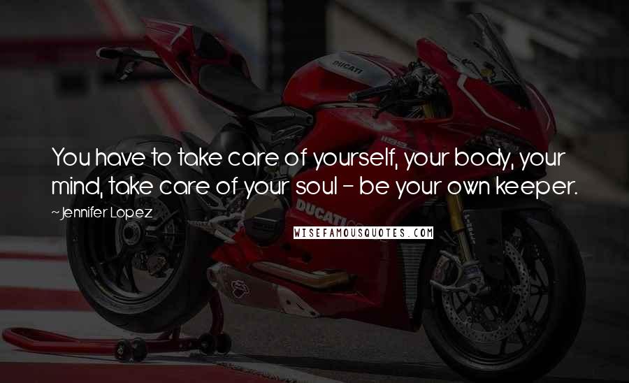 Jennifer Lopez Quotes: You have to take care of yourself, your body, your mind, take care of your soul - be your own keeper.