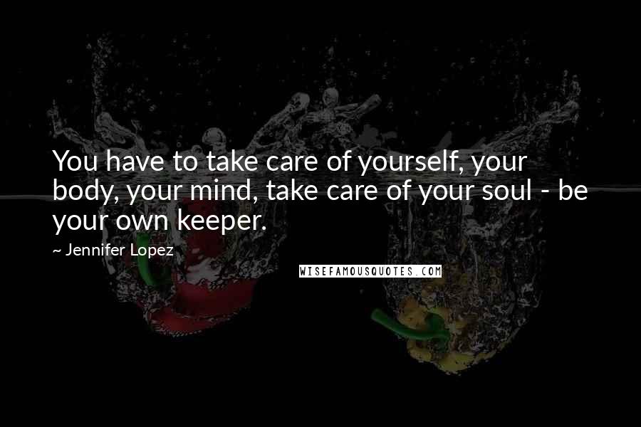 Jennifer Lopez Quotes: You have to take care of yourself, your body, your mind, take care of your soul - be your own keeper.