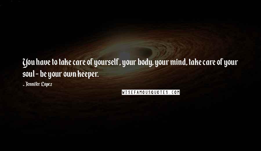 Jennifer Lopez Quotes: You have to take care of yourself, your body, your mind, take care of your soul - be your own keeper.