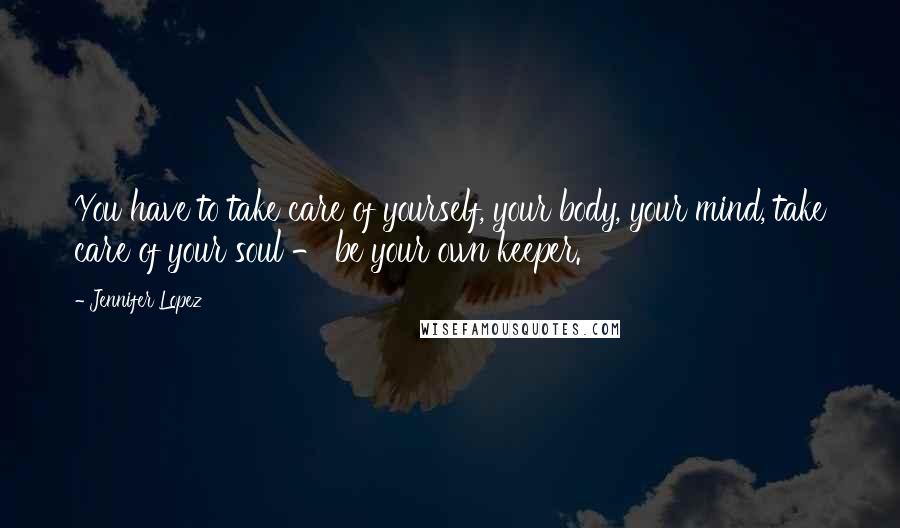 Jennifer Lopez Quotes: You have to take care of yourself, your body, your mind, take care of your soul - be your own keeper.