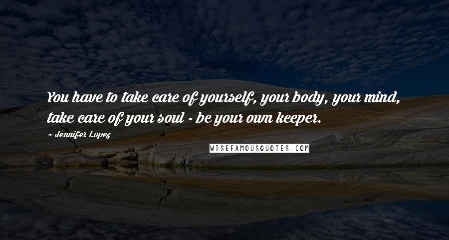 Jennifer Lopez Quotes: You have to take care of yourself, your body, your mind, take care of your soul - be your own keeper.