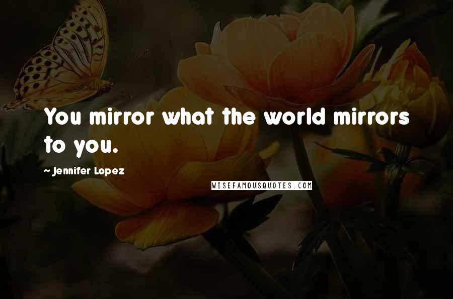 Jennifer Lopez Quotes: You mirror what the world mirrors to you.