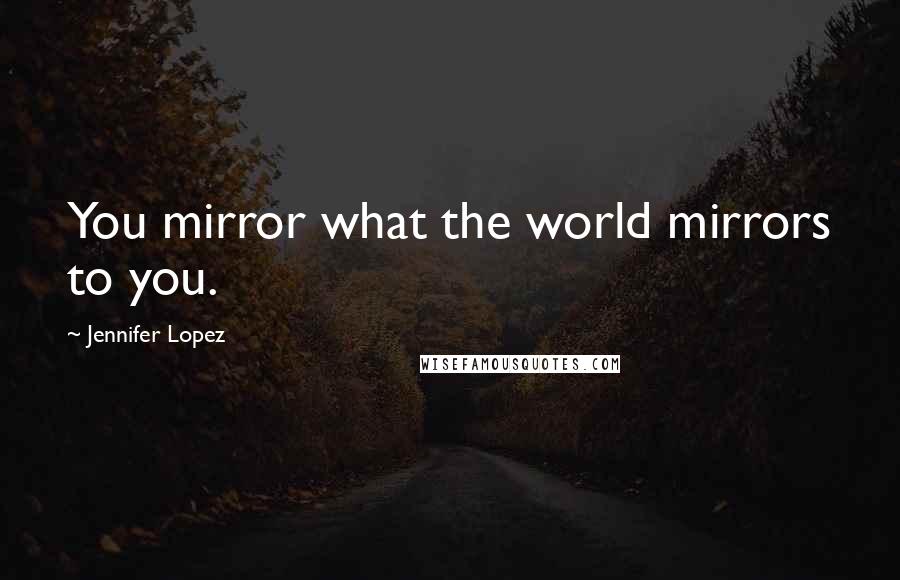 Jennifer Lopez Quotes: You mirror what the world mirrors to you.