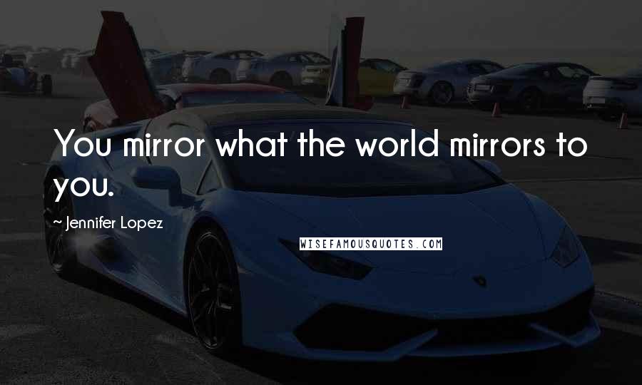 Jennifer Lopez Quotes: You mirror what the world mirrors to you.