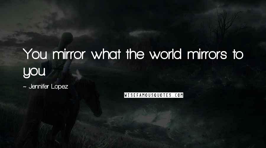 Jennifer Lopez Quotes: You mirror what the world mirrors to you.