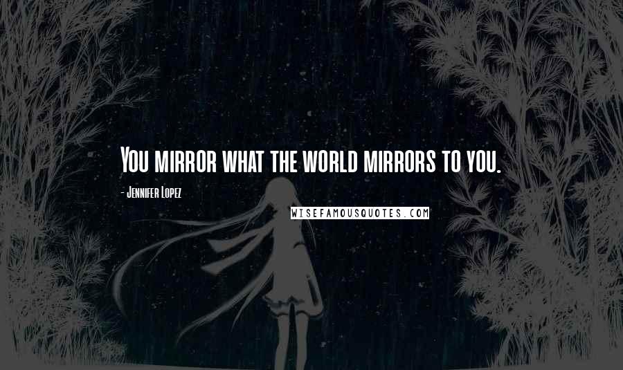 Jennifer Lopez Quotes: You mirror what the world mirrors to you.