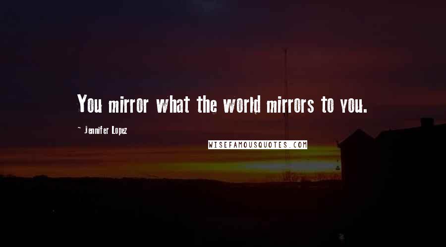 Jennifer Lopez Quotes: You mirror what the world mirrors to you.