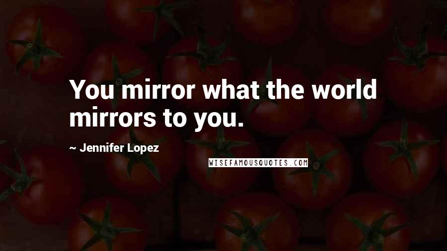 Jennifer Lopez Quotes: You mirror what the world mirrors to you.