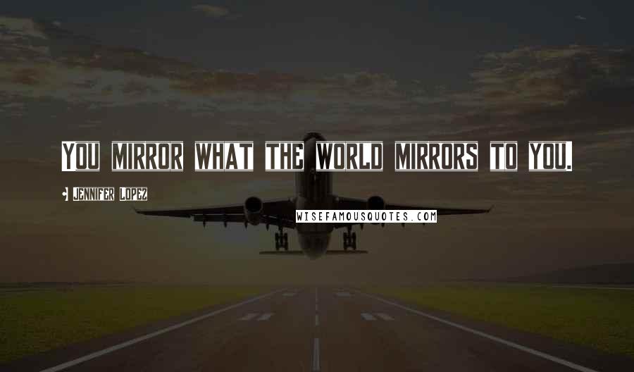 Jennifer Lopez Quotes: You mirror what the world mirrors to you.