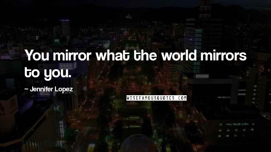 Jennifer Lopez Quotes: You mirror what the world mirrors to you.