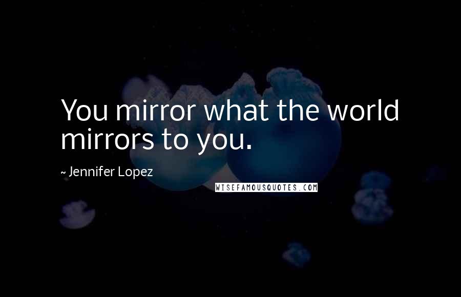 Jennifer Lopez Quotes: You mirror what the world mirrors to you.