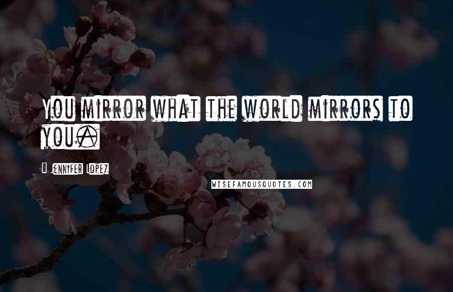 Jennifer Lopez Quotes: You mirror what the world mirrors to you.