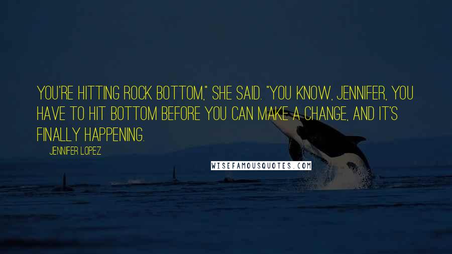 Jennifer Lopez Quotes: You're hitting rock bottom," she said. "You know, Jennifer, you have to hit bottom before you can make a change, and it's finally happening.