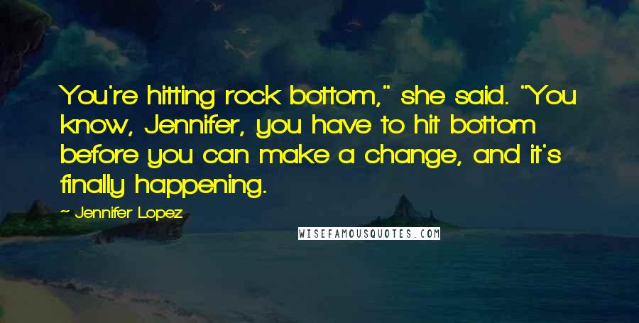 Jennifer Lopez Quotes: You're hitting rock bottom," she said. "You know, Jennifer, you have to hit bottom before you can make a change, and it's finally happening.