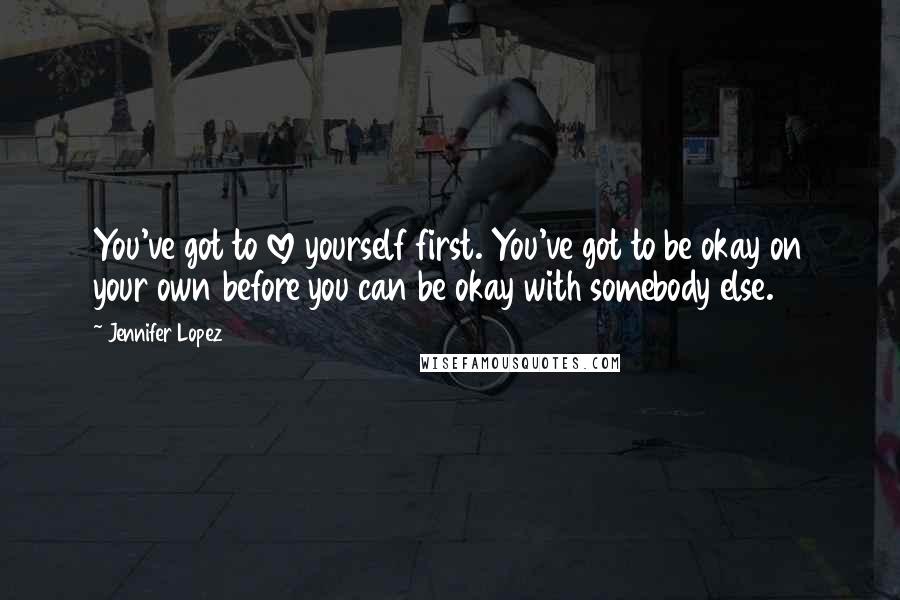 Jennifer Lopez Quotes: You've got to love yourself first. You've got to be okay on your own before you can be okay with somebody else.